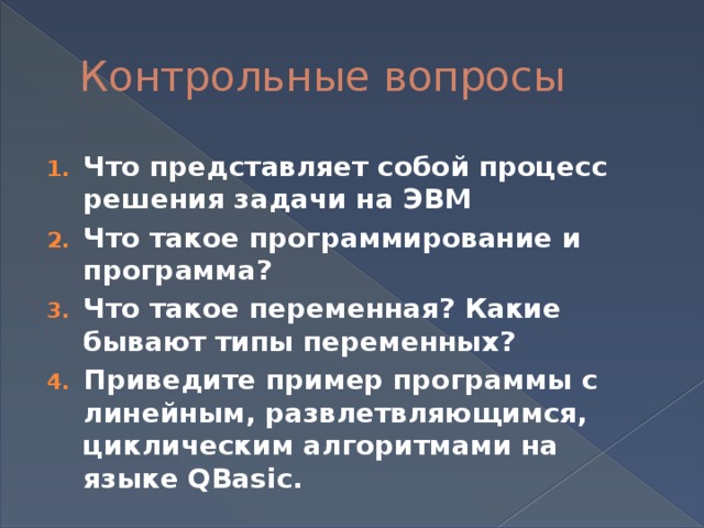 Контрольные вопросы Что представляет собой процесс решения задачи на ЭВМ Что такое программирование и программа? Что такое переменная? Какие бывают типы переменных? Приведите пример программы с линейным, развлетвляющимся, циклическим алгоритмами на языке QBasic. 