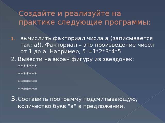 Создайте и реализуйте на практике следующие программы: вычислить факториал числа а (записывается так: а!). Факториал – это произведение чисел от 1 до а. Например, 5!=1*2*3*4*5 2.  Вывести на экран фигуру из звездочек:  *******  *******  *******  ******* 3 .  Составить программу подсчитывающую, количество букв 