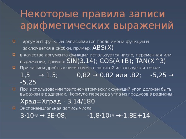 Некоторые правила записи арифметических выражений аргумент функции записывается после имени функции и заключается в скобки, пример: ABS(X) в качестве аргумента функции используется число, переменная или выражение, пример: SIN(3.14); COS(A+B); TAN(X^3) При записи дробных чисел вместо запятой используется точка:  1,5  → 1.5;  0,82 → 0.82 или .82;  -5,25 → -5.25 При использовании тригонометрических функций угол должен быть выражен в радианах. Формула перевода угла из градусов в радианы:  Xрад=Xград · 3,14/180 Экспоненциальная запись числа  3·10 -8 → 3E-08;   -1,8·10 14 →-1.8E+14   