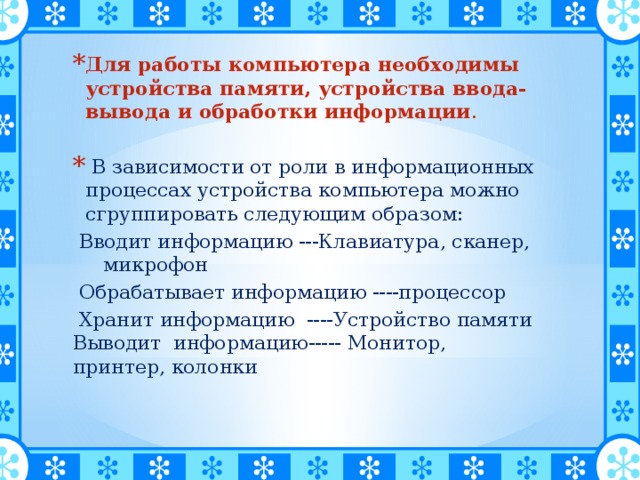 Для работы компьютера необходимы устройства памяти, устройства ввода-вывода и обработки информации .  В зависимости от роли в информационных процессах устройства компьютера можно сгруппировать следующим образом:  Вводит информацию ---Клавиатура, сканер, микрофон  Обрабатывает информацию ----процессор  Хранит информацию ----Устройство памяти Выводит информацию----- Монитор, принтер, колонки 