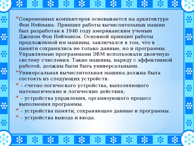 Современных компьютеров основывается на архитектуре Фон Неймана. Принцип работы вычислительных машин был разработан в 1946 году американским ученым Джоном Фон Нейманом. Основной принцип работы предложенной им машины, заключался в том, что в памяти сохранялись не только данные, но и программы. Управляемые программами ЭВМ использовали двоичную систему счисления. Такие машины, наряду с эффективной работой, должны были быть универсальными. Универсальная вычислительная машина должна была состоять из следующих устройств: – счетно-логического устройства, выполняющего математические и логические действия; – устройства управления, организующего процесс выполнения программы. – устройства памяти, сохраняющее данные и программы. – устройства вывода и ввода. 