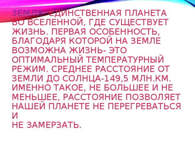 ЗЕМЛЯ- ЕДИНСТВЕННАЯ ПЛАНЕТА  ВО ВСЕЛЕННОЙ, ГДЕ СУЩЕСТВУЕТ  ЖИЗНЬ. ПЕРВАЯ ОСОБЕННОСТЬ,  БЛАГОДАРЯ КОТОРОЙ НА ЗЕМЛЕ  ВОЗМОЖНА ЖИЗНЬ- ЭТО  ОПТИМАЛЬНЫЙ ТЕМПЕРАТУРНЫЙ  РЕЖИМ. СРЕДНЕЕ РАССТОЯНИЕ ОТ  ЗЕМЛИ ДО СОЛНЦА-149,5 МЛН.КМ.  ИМЕННО ТАКОЕ, НЕ БОЛЬШЕЕ И НЕ МЕНЬШЕЕ, РАССТОЯНИЕ ПОЗВОЛЯЕТ  НАШЕЙ ПЛАНЕТЕ НЕ ПЕРЕГРЕВАТЬСЯ И  НЕ ЗАМЕРЗАТЬ.   