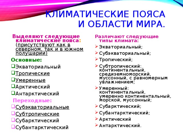 КЛИМАТИЧЕСКИЕ ПОЯСА И ОБЛАСТИ МИРА.  Выделяют следующие климатические пояса : ( присутствуют как в северном, так и в южном полушарии)  Основные: Экваториальный Тропические Умеренные Арктический Антарктический  Переходные: Субэкваториальные Субтропические Субарктический Субантарктический Различают следующие типы климата: Экваториальный; Субэкваториальный; Тропический; Субтропический: континентальный, средиземноморский, муссонный, с равномерным увлажнением; Умеренный: континентальный, умеренно континентальный, морской, муссонный; Субарктический; Субантарктический; Арктический Антарктический. 