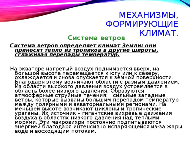 МЕХАНИЗМЫ, ФОРМИРУЮЩИЕ КЛИМАТ. Система ветров Система ветров определяет климат Земли: они приносят тепло из тропиков в другие широты, сглаживая перепады температур.  На экваторе нагретый воздух поднимается вверх, на большой высоте перемещается к югу или к северу, охлаждается и снова опускается к земной поверхности. Благодаря этому возникают области с разным давлением. Из области высокого давления воздух устремляется в область более низкого давления. Образуются атмосферные струйные течения: сильные западные ветры, которые вызваны большим перепадом температур между полярными и экваториальными регионами. На меньшей высоте возникают циклоны и тропические ураганы. Их источник – гигантские вихревые движения воздуха в областях низкого давления над теплыми морями. Эти макровихри постоянно подпитываются энергией благодаря интенсивно испаряющейся из-за жары воде и восходящим потокам. 