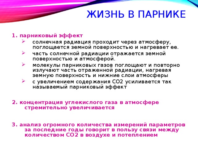 ЖИЗНЬ В ПАРНИКЕ  1. парниковый эффект солнечная радиация проходит через атмосферу, поглощается земной поверхностью и нагревает ее. часть солнечной радиации отражается земной поверхностью и атмосферой. молекулы парниковых газов поглощают и повторно излучают часть отраженной радиации, нагревая земную поверхность и нижние слои атмосферы с увеличением содержания СО2 усиливается так называемый парниковый эффект солнечная радиация проходит через атмосферу, поглощается земной поверхностью и нагревает ее. часть солнечной радиации отражается земной поверхностью и атмосферой. молекулы парниковых газов поглощают и повторно излучают часть отраженной радиации, нагревая земную поверхность и нижние слои атмосферы с увеличением содержания СО2 усиливается так называемый парниковый эффект 2. концентрация углекислого газа в атмосфере стремительно увеличивается  3. анализ огромного количества измерений параметров за последние годы говорит в пользу связи между количеством СО2 в воздухе и потеплением 