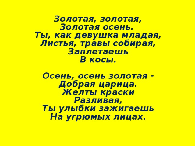  Золотая, золотая,  Золотая осень.  Ты, как девушка младая,  Листья, травы собирая,  Заплетаешь  В косы.   Осень, осень золотая -  Добрая царица.  Желты краски  Разливая,  Ты улыбки зажигаешь  На угрюмых лицах.     