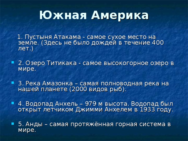 Южная Америка  1. Пустыня Атакама - самое сухое место на земле. (Здесь не было дождей в течение 400 лет.) 2. Озеро Титикака - самое высокогорное озеро в мире. 3. Река Амазонка – самая полноводная река на нашей планете (2000 видов рыб).  4. Водопад Анхель – 979 м высота. Водопад был открыт летчиком Джимми Анхелем в 1933 году. 5. Анды – самая протяжённая горная система в мире. 