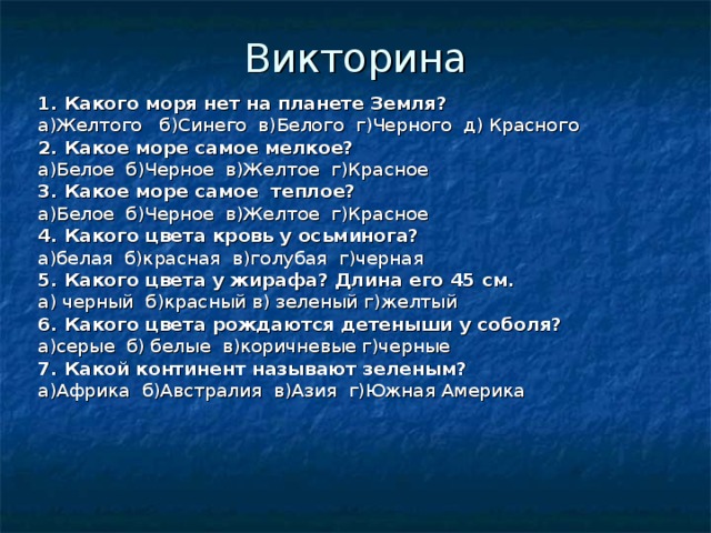 Викторина 1. Какого моря нет на планете Земля? a )Желтого б)Синего в)Белого г)Черного д) Красного 2. Какое море самое мелкое? а)Белое б)Черное в)Желтое г)Красное 3. Какое море самое теплое? а)Белое б)Черное в)Желтое г)Красное 4. Какого цвета кровь у осьминога? а)белая б)красная в)голубая г)черная 5. Какого цвета у жирафа? Длина его 45 см. а) черный б)красный в) зеленый г)желтый 6. Какого цвета рождаются детеныши у соболя? а)серые б) белые в)коричневые г)черные 7. Какой континент называют зеленым? а)Африка б)Австралия в)Азия г)Южная Америка 