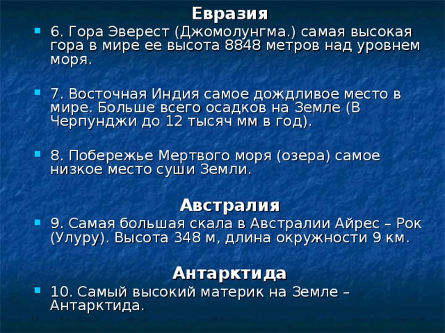 Евразия 6. Гора Эверест (Джомолунгма.) самая высокая гора в мире ее высота 8848 метров над уровнем моря. 7. Восточная Индия самое дождливое место в мире. Больше всего осадков на Земле (В Черпунджи до 12 тысяч мм в год). 8. Побережье Мертвого моря (озера) самое низкое место суши Земли.  Австралия 9. Самая большая скала в Австралии Айрес – Рок (Улуру). Высота 348 м, длина окружности 9 км.  Антарктида 10. Самый высокий материк на Земле – Антарктида. 