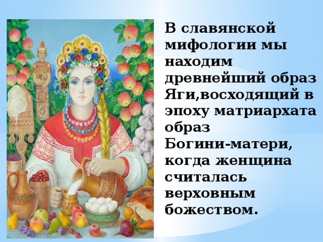   В славянской мифологии мы находим древнейший образ Яги,восходящий в эпоху матриархата образ  Богини-матери,  когда женщина считалась верховным божеством. 