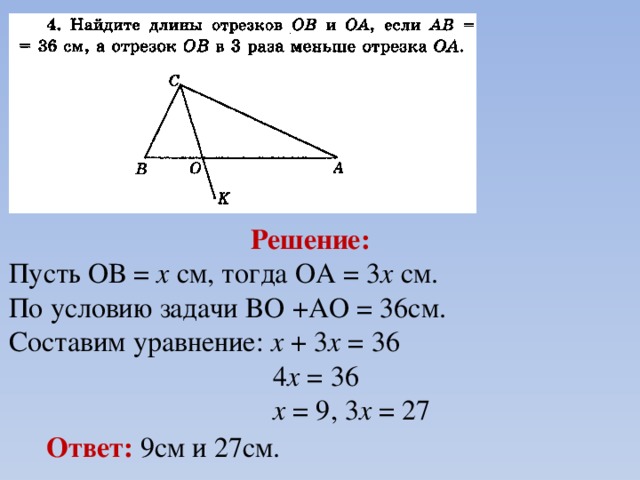 Решение:  Пусть ОВ = х см, тогда ОА = 3 х см. По условию задачи BO +AO = 36см. Составим уравнение: х + 3 х = 36  4 х = 36  х = 9, 3 х = 27 Ответ: 9см и 27см. 