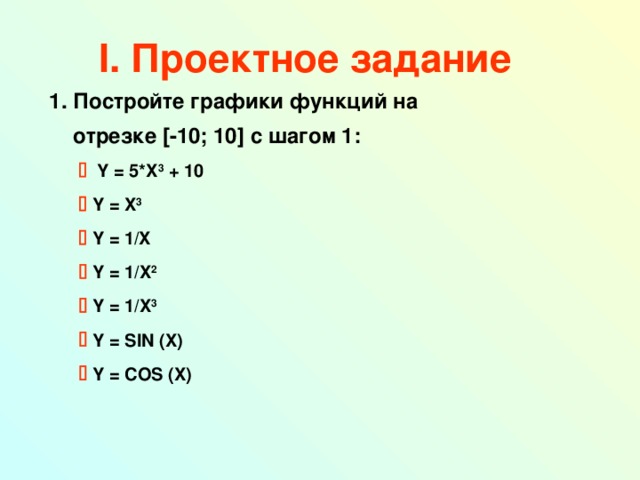 I . Проектное задание  Постройте графики  функций на  отрезке [ -10; 10 ] с шагом 1:    Y = 5*X 3 + 10    Y = X 3    Y = 1/X    Y = 1/X 2    Y = 1/X 3    Y = SIN (X)    Y = COS (X)      