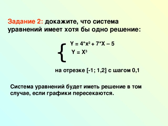 Задание 2: докажите, что система уравнений имеет хотя бы одно решение:   { Y = 4*x 2 + 7*X – 5  Y = X 3  на отрезке [ -1; 1,2 ] с шагом 0,1  Система уравнений будет иметь решение в том случае, если графики пересекаются. 