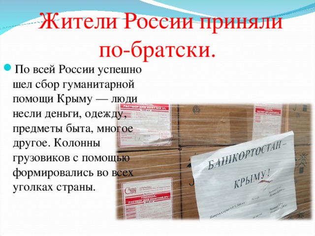   Жители России приняли по-братски . По всей России успешно шел сбор гуманитарной помощи Крыму — люди несли деньги, одежду, предметы быта, многое другое. Колонны грузовиков с помощью формировались во всех уголках страны.   