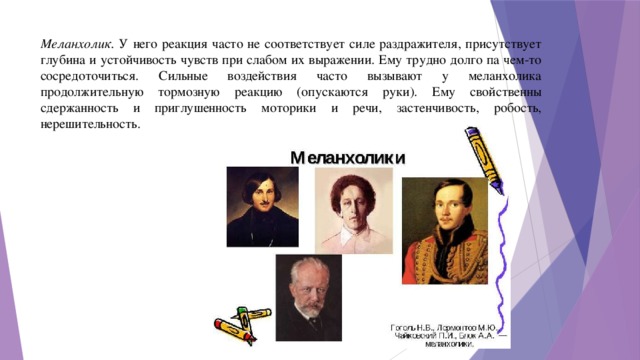 Меланхолик. У него реакция часто не соответствует силе раздражителя, присутствует глубина и устойчивость чувств при слабом их выражении. Ему трудно долго па чем-то сосредоточиться. Сильные воздействия часто вызывают у меланхолика продолжительную тормозную реакцию (опускаются руки). Ему свойственны сдержанность и приглушенность моторики и речи, застенчивость, робость, нерешительность.