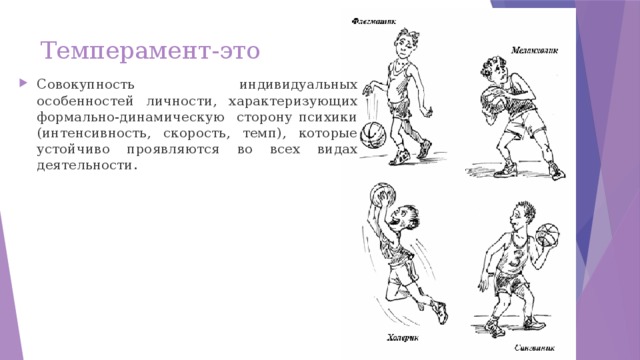 Темперамент-это Совокупность индивидуальных особенностей личности, характеризующих формально-динамическую сторону психики (интенсивность, скорость, темп), которые устойчиво проявляются во всех видах деятельности.