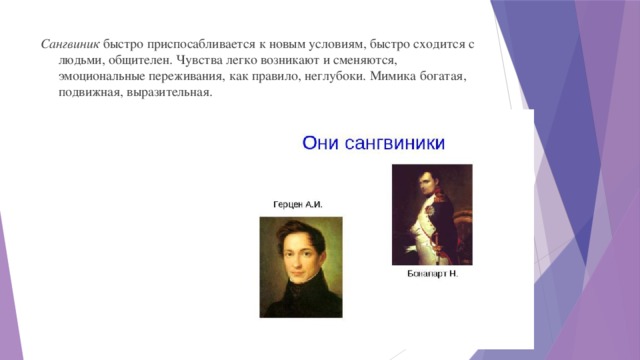 Сангвиник быстро приспосабливается к новым условиям, быстро сходится с людьми, общителен. Чувства легко возникают и сменяются, эмоциональные переживания, как правило, неглубоки. Мимика богатая, подвижная, выразительная.   