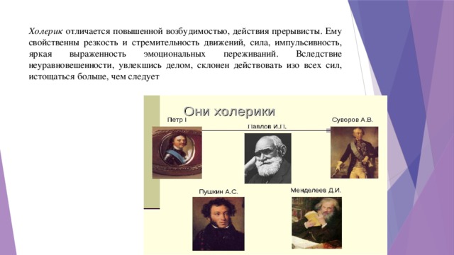 Холерик отличается повышенной возбудимостью, действия прерывисты. Ему свойственны резкость и стремительность движений, сила, импульсивность, яркая выраженность эмоциональных переживаний. Вследствие неуравновешенности, увлекшись делом, склонен действовать изо всех сил, истощаться больше, чем следует