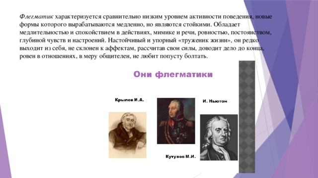 Флегматик характеризуется сравнительно низким уровнем активности поведения, новые формы которого вырабатываются медленно, но являются стойкими. Обладает медлительностью и спокойствием в действиях, мимике и речи, ровностью, постоянством, глубиной чувств и настроений. Настойчивый и упорный «труженик жизни», он редко выходит из себя, не склонен к аффектам, рассчитав свои силы, доводит дело до конца, ровен в отношениях, в меру общителен, не любит попусту болтать.