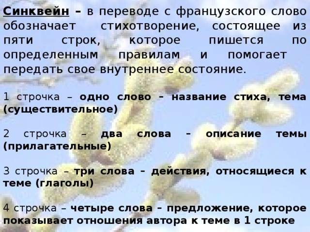 Синквейн – в переводе с французского слово обозначает стихотворение, состоящее из пяти строк, которое пишется по определенным правилам и помогает передать свое внутреннее состояние. 1 строчка – одно слово – название стиха, тема (существительное) 2 строчка – два слова – описание темы (прилагательные) 3 строчка – три слова – действия, относящиеся к теме (глаголы) 4 строчка – четыре слова – предложение, которое показывает отношения автора к теме в 1 строке 5 строчка – одно слово – ассоциации, синоним, который повторяет суть темы.   