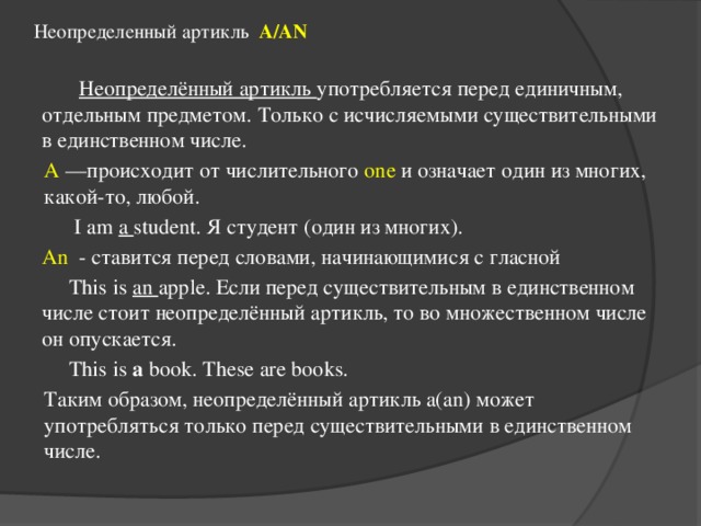 Неопределенный артикль A/AN    Неопределённый артикль употребляется перед единичным, отдельным предметом. Только с исчисляемыми существительными в единственном числе. A —происходит от числительного one и означает один из многих, какой-то, любой.  I am a student. Я студент (один из многих).  An - ставится перед словами, начинающимися с гласной  This is an apple. Если перед существительным в единственном числе стоит неопределённый артикль, то во множественном числе он опускается.  This is a book. These are books. Таким образом, неопределённый артикль a(an) может употребляться только перед существительными в единственном числе. 