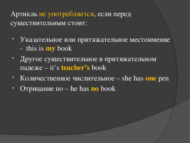 Артикль не употребляется , если перед существительным стоит: Указательное или притяжательное местоимение - this is my book Другое существительное в притяжательном падеже – it’s teacher’s book Количественное числительное – she has one pen Отрицание no – he has no book 