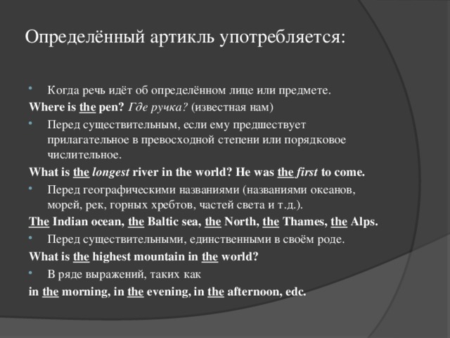 Определённый артикль употребляется:   Когда речь идёт об определённом лице или предмете. Where is the pen?  Где ручка? (известная нам) Перед существительным, если ему предшествует прилагательное в превосходной степени или порядковое числительное. What is the  longest river in the world? He was the  first to come. Перед географическими названиями (названиями океанов, морей, рек, горных хребтов, частей света и т.д.). The Indian ocean, the Baltic sea, the North, the Thames, the Alps. Перед существительными, единственными в своём роде. What is the highest mountain in the world? В ряде выражений, таких как in the morning, in the evening, in the afternoon, edc. 