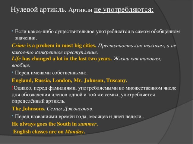 Нулевой артикль. Артикли  не употребляются:   Если какое-либо существительное употребляется в самом обобщённом значении. Crime is a probem in most big cities.  Преступность как таковая, а не какое-то конкретное преступление.  Life has changed a lot in the last two years.  Жизнь как таковая, вообще. Перед именами собственными:. England, Russia, London, Mr. Johnson, Tuscany. ! Однако, перед фамилиями, употребляемыми во множественном числе для обозначения членов одной и той же семьи, употребляется определённый артикль. The Johnsons.  Семья Джонсонов. Перед названиями времён года, месяцев и дней недели.. He always goes the South in summer .  English classes are on Monday . 