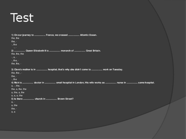 Test 1) On our journey to ................. France, we crossed ................. Atlantic Ocean. the, the the, - -, the  -, - 2) ................. Queen Elizabeth II is ................. monarch of ................. Great Britain. the, the, the -, a, - -, the, - the, the, -   3) Clara's mother is in ................. hospital, that's why she didn't come to ................. work on Tuesday. the, the-, - the, - -, the 4) Nick is ................. doctor in ................. small hospital in London, His wife works as ................. nurse in ................. same hospital. a, -, the, - the, a, the, the a, the, a, the a, a, a, the 5) Is there ................. church in ................. Brown Street? a, - a, the the, - a, a    
