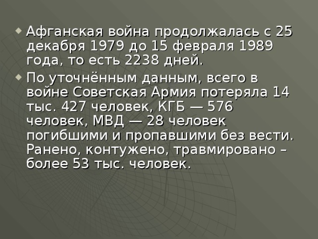 Афганская война продолжалась с 25 декабря 1979 до 15 февраля 1989 года, то есть 2238 дней. По уточнённым данным, всего в войне Советская Армия потеряла 14 тыс. 427 человек, КГБ — 576 человек, МВД — 28 человек погибшими и пропавшими без вести. Ранено, контужено, травмировано – более 53 тыс. человек. 