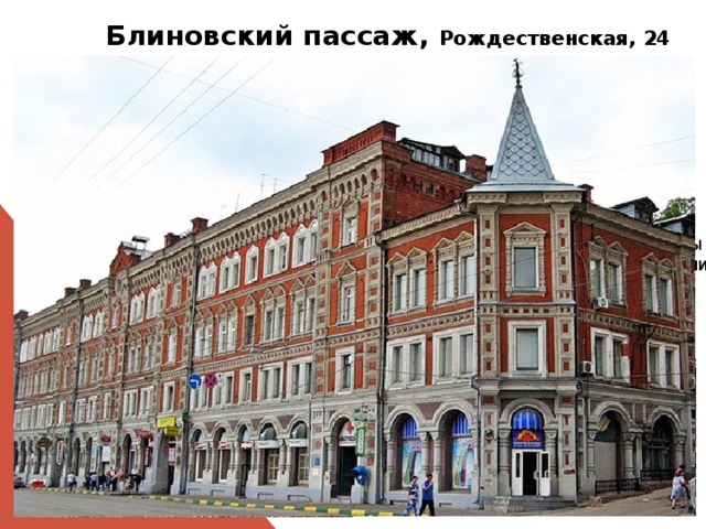  Блиновский пассаж, Рождественская, 24  Построен в 1879 г.(архитектор А.К.Бруни). Название этот доходный дом получил по имени владельцев - богатейших нижегородских купцов-промышленников братьев Блиновых , составивших капитал на подрядах, связанных с торговлей солью и хлебом. Громадное здание вмещало магазины, склады, конторы, гостиницы, рестораны и т. д.  6 ноября 1901 года отсюда провожали в ссылку А.М.Горького  В настоящее время здесь находится почта, справочное бюро, офисы коммерческих фирм и жилые квартиры, а мансардный этаж облюбовали художники под мастерские. 