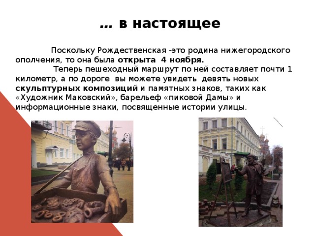 … в настоящее  Поскольку Рождественская -это родина нижегородского ополчения, то она была открыта 4 ноября.   Теперь пешеходный маршрут по ней составляет почти 1 километр, а по дороге вы можете увидеть девять новых скульптурных композиций и памятных знаков, таких как «Художник Маковский», барельеф «пиковой Дамы» и информационные знаки, посвященные истории улицы. 