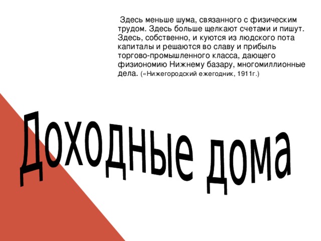  Здесь меньше шума, связанного с физическим трудом. Здесь больше щелкают счетами и пишут. Здесь, собственно, и куются из людского пота капиталы и решаются во славу и прибыль торгово-промышленного класса, дающего физиономию Нижнему базару, многомиллионные дела. («Нижегородский ежегодник, 1911г.) 