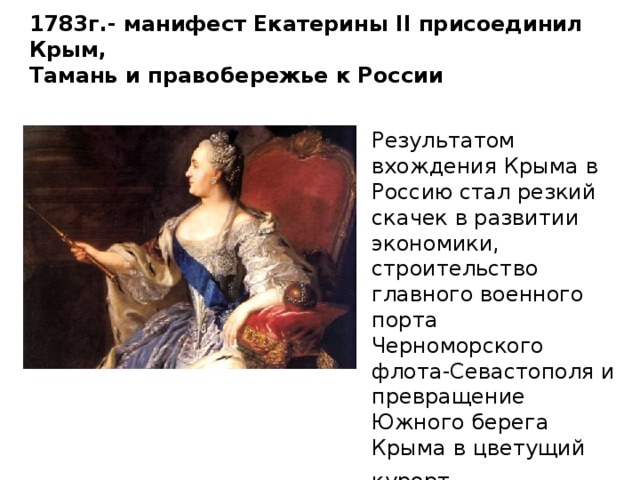 1783г.- манифест Екатерины II присоединил Крым,  Тамань и правобережье к России   Результатом вхождения Крыма в Россию стал резкий скачек в развитии экономики, строительство главного военного порта Черноморского флота-Севастополя и превращение Южного берега Крыма в цветущий курорт . 