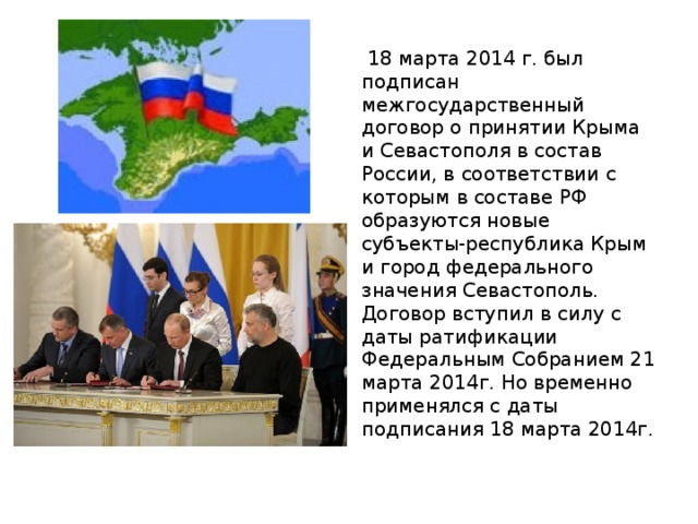  18 марта 2014 г. был подписан межгосударственный договор о принятии Крыма и Севастополя в состав России, в соответствии с которым в составе РФ образуются новые субъекты-республика Крым и город федерального значения Севастополь. Договор вступил в силу с даты ратификации Федеральным Собранием 21 марта 2014г. Но временно применялся с даты подписания 18 марта 2014г. 