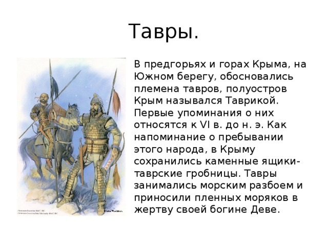 Тавры. В предгорьях и горах Крыма, на Южном берегу, обосновались племена тавров, полуостров Крым назывался Таврикой. Первые упоминания о них относятся к VI в. до н. э. Как напоминание о пребывании этого народа, в Крыму сохранились каменные ящики-таврские гробницы. Тавры занимались морским разбоем и приносили пленных моряков в жертву своей богине Деве. 