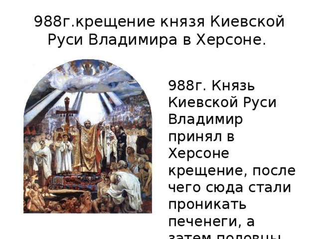 988г.крещение князя Киевской Руси Владимира в Херсоне. 988г. Князь Киевской Руси Владимир принял в Херсоне крещение, после чего сюда стали проникать печенеги, а затем половцы. 