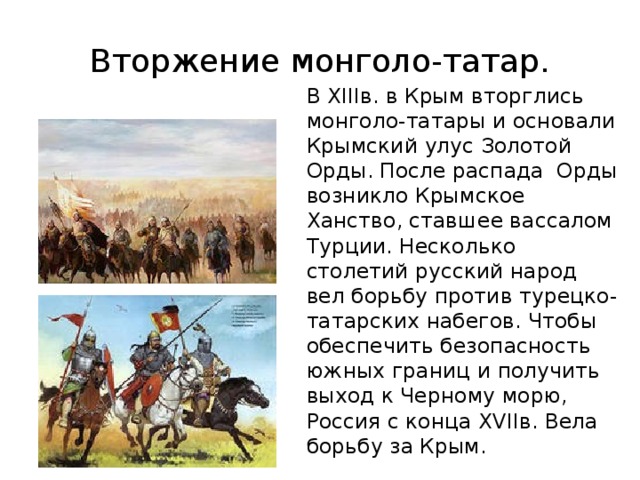 Вторжение монголо-татар. В XIIIв. в Крым вторглись монголо-татары и основали Крымский улус Золотой Орды. После распада Орды возникло Крымское Ханство, ставшее вассалом Турции. Несколько столетий русский народ вел борьбу против турецко-татарских набегов. Чтобы обеспечить безопасность южных границ и получить выход к Черному морю, Россия с конца XVIIв. Вела борьбу за Крым. 