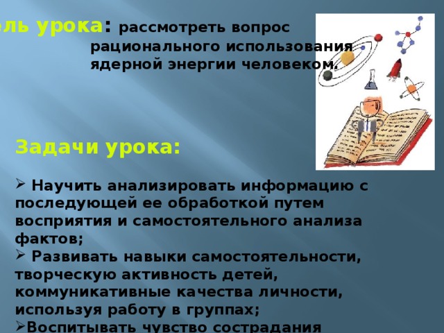 Цель урока : рассмотреть вопрос  рационального использования  ядерной энергии человеком. Задачи урока:   Научить анализировать информацию с последующей ее обработкой путем восприятия и самостоятельного анализа фактов;  Развивать навыки самостоятельности, творческую активность детей, коммуникативные качества личности, используя работу в группах; Воспитывать чувство сострадания  