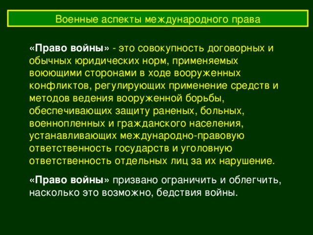 Военные аспекты международного права «Право войны»  - это совокупность договорных и обычных юридических норм, применяемых воюющими сторонами в ходе вооруженных конфликтов, регулирующих применение средств и методов ведения вооруженной борьбы, обеспечивающих защиту раненых, больных, военнопленных и гражданского населения, устанавливающих международно-правовую ответственность государств и уголовную ответственность отдельных лиц за их нарушение. «Право войны» призвано ограничить и облегчить, насколько это возможно, бедствия войны. 