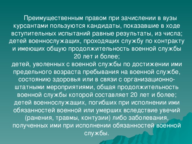  Преимущественным правом при зачислении в вузы курсантами пользуются кандидаты, показавшие в ходе вступительных испытаний равные результаты, из числа; детей военнослужащих, проходящих службу по контракту и имеющих общую продолжительность военной службы 20 лет и более; детей, уволенных с военной службы по достижении ими предельного возраста пребывания на военной службе, состоянию здоровья или в связи с организационно-штатными мероприятиями, общая продолжительность военной службы которой составляет 20 лет и более; детей военнослужащих, погибших при исполнении ими обязанностей военной или умерших вследствие увечий (ранения, травмы, контузии) либо заболевания, полученных ими при исполнении обязанностей военной службы. 