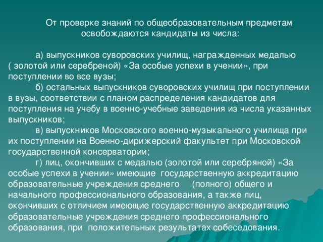  От проверке знаний по общеобразовательным предметам освобождаются кандидаты из числа:  а) выпускников суворовских училищ, награжденных медалью ( золотой или серебреной) «За особые успехи в учении», при поступлении во все вузы;  б) остальных выпускников суворовских училищ при поступлении в вузы, соответствии с планом распределения кандидатов для поступления на учебу в военно-учебные заведения из числа указанных выпускников;  в) выпускников Московского военно-музыкального училища при их поступлении на Военно-дирижерский факультет при Московской государственной консерватории;  г) лиц, окончивших с медалью (золотой или серебряной) «За особые успехи в учении» имеющие государственную аккредитацию образовательные учреждения среднего (полного) общего и начального профессионального образования, а также лиц, окончивших с отличием имеющие государственную аккредитацию образовательные учреждения среднего профессионального образования, при положительных результатах собеседования. 