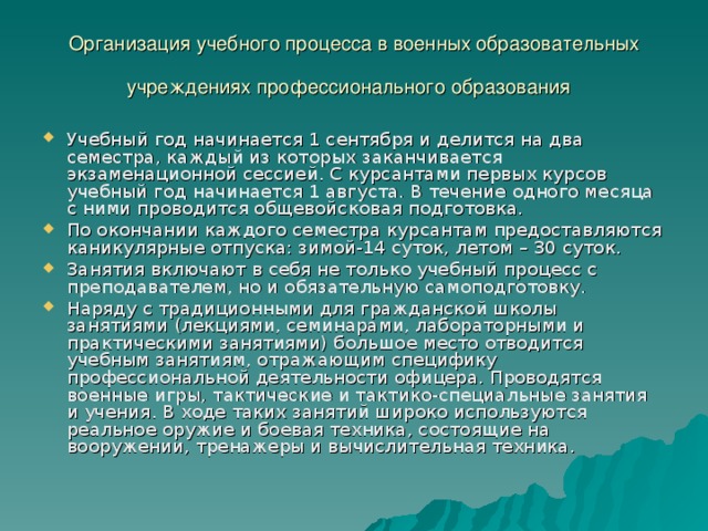 Организация учебного процесса в военных образовательных учреждениях профессионального образования  Учебный год начинается 1 сентября и делится на два семестра, каждый из которых заканчивается экзаменационной сессией. С курсантами первых курсов учебный год начинается 1 августа. В течение одного месяца с ними проводится общевойсковая подготовка. По окончании каждого семестра курсантам предоставляются каникулярные отпуска: зимой-14 суток, летом – 30 суток. Занятия включают в себя не только учебный процесс с преподавателем, но и обязательную самоподготовку. Наряду с традиционными для гражданской школы занятиями (лекциями, семинарами, лабораторными и практическими занятиями) большое место отводится учебным занятиям, отражающим специфику профессиональной деятельности офицера. Проводятся военные игры, тактические и тактико-специальные занятия и учения. В ходе таких занятий широко используются реальное оружие и боевая техника, состоящие на вооружении, тренажеры и вычислительная техника. 