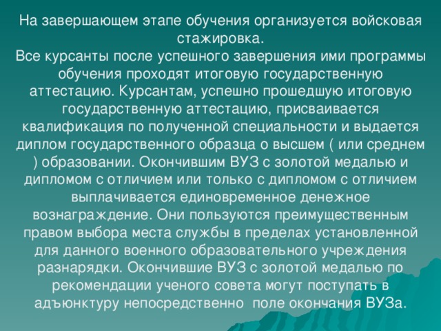 На завершающем этапе обучения организуется войсковая стажировка. Все курсанты после успешного завершения ими программы обучения проходят итоговую государственную аттестацию. Курсантам, успешно прошедшую итоговую государственную аттестацию, присваивается квалификация по полученной специальности и выдается диплом государственного образца о высшем ( или среднем ) образовании. Окончившим ВУЗ с золотой медалью и дипломом с отличием или только с дипломом с отличием выплачивается единовременное денежное вознаграждение. Они пользуются преимущественным правом выбора места службы в пределах установленной для данного военного образовательного учреждения разнарядки. Окончившие ВУЗ с золотой медалью по рекомендации ученого совета могут поступать в адъюнктуру непосредственно поле окончания ВУЗа. 