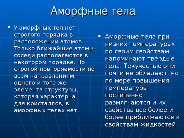 Аморфные тела У аморфных тел нет строгого порядка в расположении атомов. Только ближайшие атомы-соседи располагаются в некотором порядке. Но строгой повторяемости по всем направлениям одного и того же элемента структуры, которая характерна для кристаллов, в аморфных телах нет.  Аморфные тела при низких температурах по своим свойствам напоминают твердые тела. Текучестью они почти не обладают, но по мере повышения температуры постепенно размягчаются и их свойства все более и более приближаются к свойствам жидкостей 