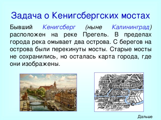 Задача о Кенигсбергских мостах Бывший Кенигсберг (ныне Калининград ) расположен на реке Прегель. В пределах города река омывает два острова. С берегов на острова были перекинуты мосты. Старые мосты не сохранились, но осталась карта города, где они изображены. Дальше 