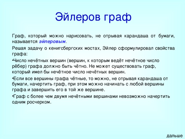 Эйлеров граф Граф, который можно нарисовать, не отрывая карандаша от бумаги, называется эйлеровым . Решая задачу о кенигсбергских мостах, Эйлер сформулировал свойства графа: Число нечётных вершин (вершин, к которым ведёт нечётное число рёбер) графа должно быть чётно. Не может существовать граф, который имел бы нечётное число нечётных вершин. Если все вершины графа чётные, то можно, не отрывая карандаша от бумаги, начертить граф, при этом можно начинать с любой вершины графа и завершить его в той же вершине. Граф с более чем двумя нечётными вершинами невозможно начертить одним росчерком. дальше 