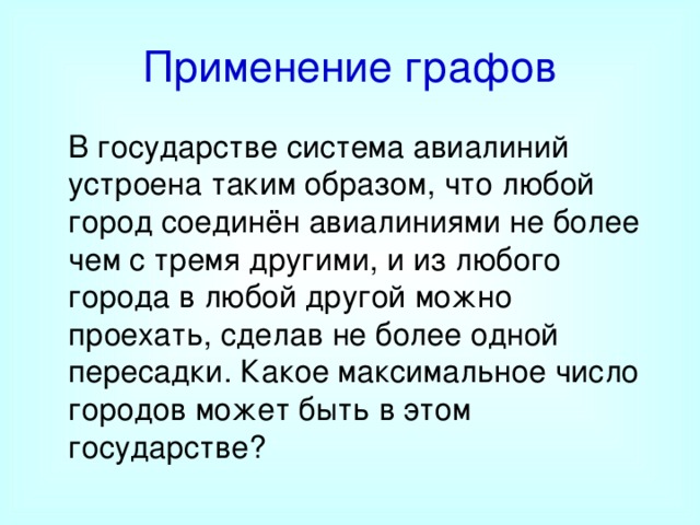 Применение графов  В государстве система авиалиний устроена таким образом, что любой город соединён авиалиниями не более чем с тремя другими, и из любого города в любой другой можно проехать, сделав не более одной пересадки. Какое максимальное число городов может быть в этом государстве? 