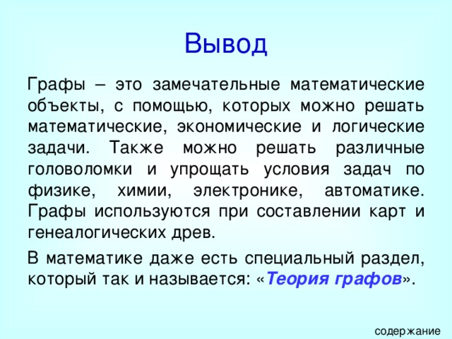 Вывод Графы – это замечательные математические объекты, с помощью, которых можно решать математические, экономические и логические задачи. Также можно решать различные головоломки и упрощать условия задач по физике, химии, электронике, автоматике. Графы используются при составлении карт и генеалогических древ. В математике даже есть специальный раздел, который так и называется: « Теория графов ». содержание 