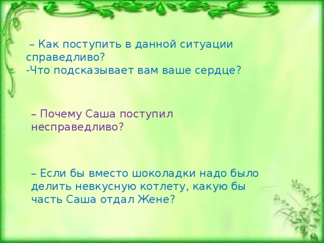  Сердце подскажет  Дала мама Саше и Жене одну шоколадку на двоих. Разломал ее Саша, да только вот получилось не поровну: одна часть больше другой. Ту, что поменьше, он предложил своему братику, а ту, что побольше, уже собирался в рот поскорее запихнуть. Заметила это мама и строго сказала Саше, что он очень некрасиво поступает.   – Я же поделился и дал Жене его половину.   – Ты поделился, но поделился нечестно, несправедливо.   – Я же не виноват, что шоколадка поровну не сломалась.   – Ты о себе думал, о своем удовольствии, вот и поступил несправедливо.   – А как же тогда справедливо поступить, если кусочки шоколадки неровные?   – А ты сам подумай и спроси у сердца своего, как правильно поступить, – ответила мама, – оно всегда подскажет честное и справедливое решение...     